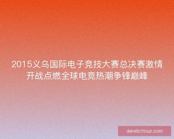 2015义乌国际电子竞技大赛总决赛激情开战点燃全球电竞热潮争锋巅峰 2015义乌国际电子竞技大赛总决赛激情开战点燃全球电竞热潮争锋巅峰