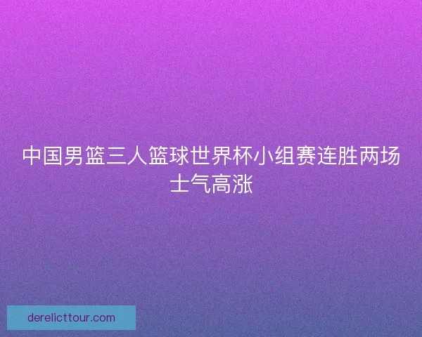 中国男篮三人篮球世界杯小组赛连胜两场士气高涨