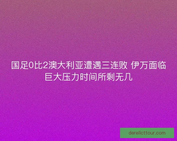 国足0比2澳大利亚遭遇三连败 伊万面临巨大压力时间所剩无几