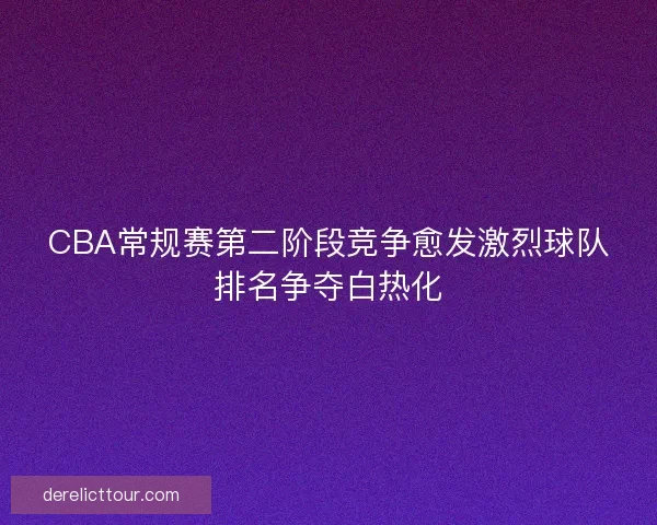 CBA常规赛第二阶段竞争愈发激烈球队排名争夺白热化