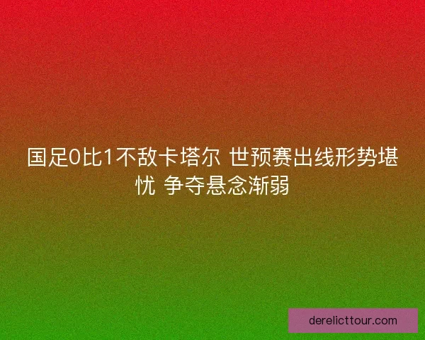国足0比1不敌卡塔尔 世预赛出线形势堪忧 争夺悬念渐弱