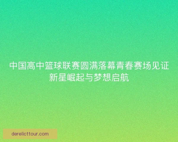 中国高中篮球联赛圆满落幕青春赛场见证新星崛起与梦想启航