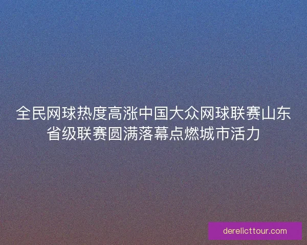 全民网球热度高涨中国大众网球联赛山东省级联赛圆满落幕点燃城市活力