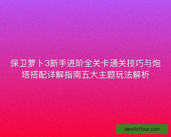 保卫萝卜3新手进阶全关卡通关技巧与炮塔搭配详解指南五大主题玩法解析