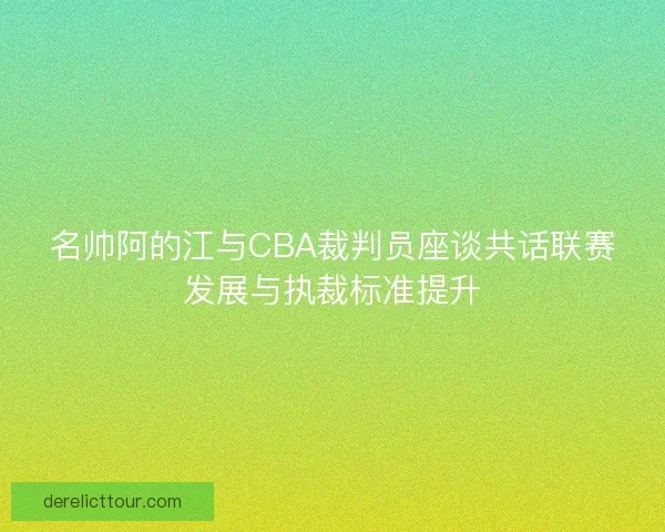 名帅阿的江与CBA裁判员座谈共话联赛发展与执裁标准提升