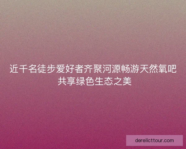 近千名徒步爱好者齐聚河源畅游天然氧吧 共享绿色生态之美
