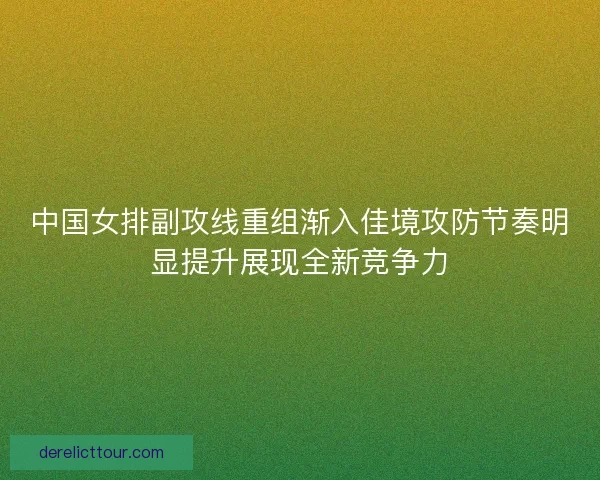 中国女排副攻线重组渐入佳境攻防节奏明显提升展现全新竞争力 中国女排副攻线重组渐入佳境攻防节奏明显提升展现全新竞争力