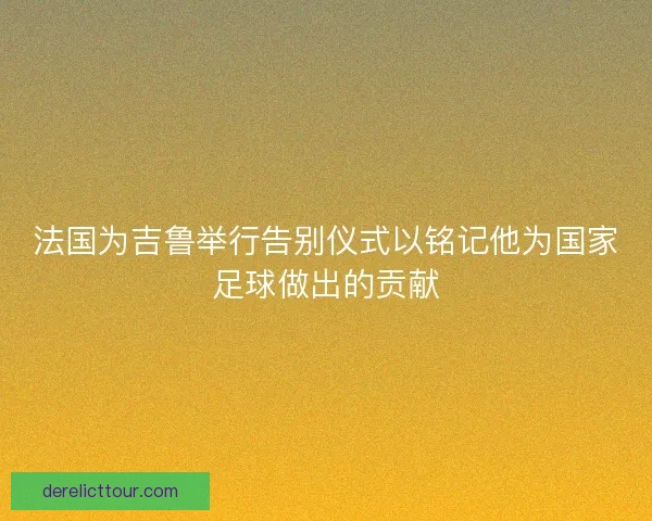 法国为吉鲁举行告别仪式以铭记他为国家足球做出的贡献 法国为吉鲁举行告别仪式以铭记他为国家足球做出的贡献