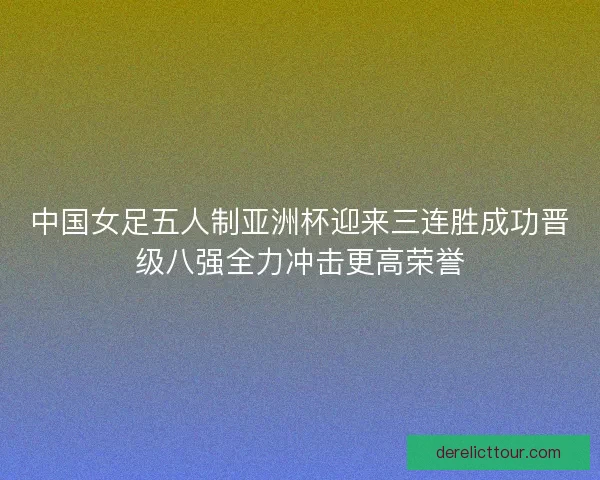 中国女足五人制亚洲杯迎来三连胜成功晋级八强全力冲击更高荣誉