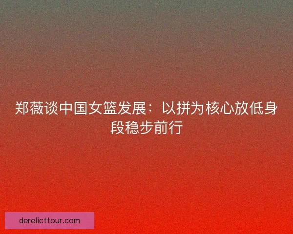 郑薇谈中国女篮发展:以拼为核心放低身段稳步前行 郑薇谈中国女篮发展:以拼为核心放低身段稳步前行