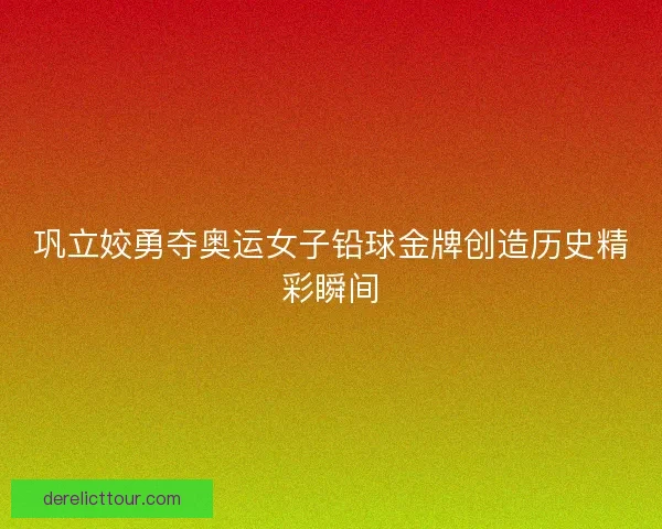 巩立姣勇夺奥运女子铅球金牌创造历史精彩瞬间
