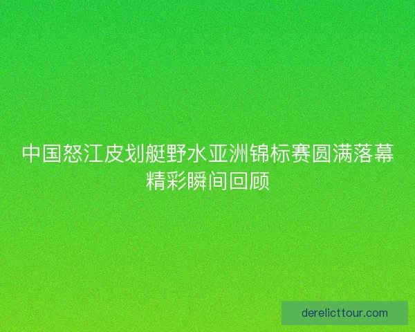 中国怒江皮划艇野水亚洲锦标赛圆满落幕精彩瞬间回顾
