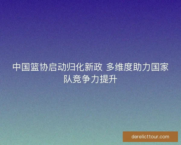 中国篮协启动归化新政 多维度助力国家队竞争力提升